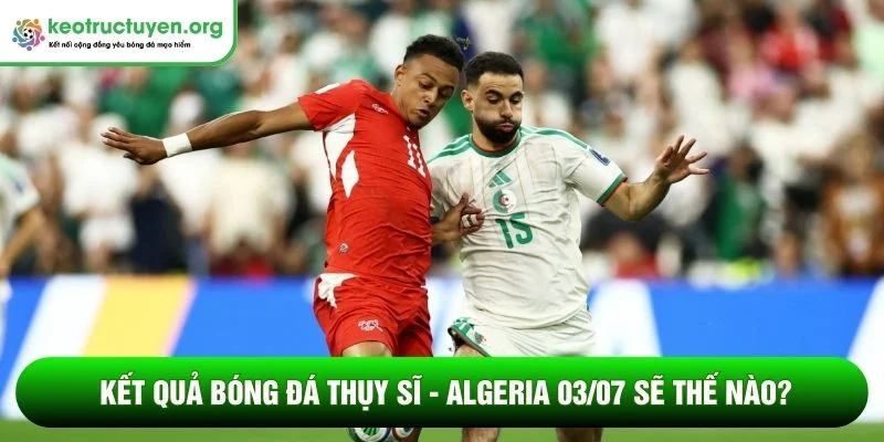 Kết quả bóng đá Thụy Sĩ - Algeria 03/07 sẽ thế nào?